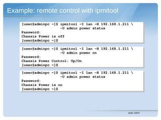 Example: remote control with ipmitool
    [user@adminpc ~]$ ipmitool ­I lan ­H 192.168.1.211 
     [user@adminpc ~]$ ipmitool ­I lan ­H 192.168.1.211 
                      ­U admin power status
                       ­U admin power status
    Password:
     Password:
    Chassis Power is off
     Chassis Power is off
    [user@adminpc ~]$
     [user@adminpc ~]$
    [user@adminpc ~]$ ipmitool ­I lan ­H 192.168.1.211 
     [user@adminpc ~]$ ipmitool ­I lan ­H 192.168.1.211 
                      ­U admin power on
                       ­U admin power on
    Password:
     Password:
    Chassis Power Control: Up/On
     Chassis Power Control: Up/On
    [user@adminpc ~]$
     [user@adminpc ~]$
    [user@adminpc ~]$ ipmitool ­I lan ­H 192.168.1.211 
     [user@adminpc ~]$ ipmitool ­I lan ­H 192.168.1.211 
                      ­U admin power status
                       ­U admin power status
    Password:
     Password:
    Chassis Power is on
     Chassis Power is on
    [user@adminpc ~]$
     [user@adminpc ~]$




                                                      slide 19/37
 