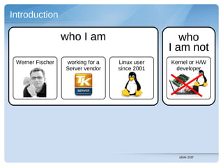 Introduction

                  who I am                        who
                                               I am not
 Werner Fischer   working for a   Linux user   Kernel or H/W
                  Server vendor   since 2001     developer




                                                 slide 2/37
 
