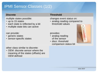 IPMI Sensor Classes (1/2)
Discrete                                Threshold
multiple states possible:               changes event status on:
● up to 15 states                       ● analog reading compared to

● each state is reflected by a bit        threshold values
● multiple state bits can active




can provide:                            provides:
● generic states                        ● analog reading

● sensor-specific states                  of the sensor
                                        ● discr. threshold

                                          comparison status bit
other class similar to discrete:
● OEM: discrete sensor where the

  meaning of the states (offsets) are
  OEM defined




                                                                  slide 20/37
 