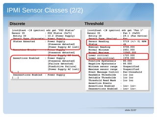 IPMI Sensor Classes (2/2)
Discrete                                            Threshold
 [root@test ~]# ipmitool sdr get "PS2 Status"        [root@test ~]# ipmitool sdr get "Fan 1"
  [root@test ~]# ipmitool sdr get "PS2 Status"        [root@test ~]# ipmitool sdr get "Fan 1"
 Sensor ID              : PS2 Status (0x71)          Sensor ID              : Fan 1 (0x50)
  Sensor ID              : PS2 Status (0x71)          Sensor ID              : Fan 1 (0x50)
  Entity ID             : 10.2 (Power Supply)         Entity ID             : 29.1 (Fan Device)
   Entity ID             : 10.2 (Power Supply)         Entity ID             : 29.1 (Fan Device)
  Sensor Type (Discrete): Power Supply                Sensor Type (Analog)  : Fan
   Sensor Type (Discrete): Power Supply                Sensor Type (Analog)  : Fan
  States Asserted       : Power Supply                Sensor Reading        : 5719 (+/­ 0) RPM
   States Asserted       : Power Supply                Sensor Reading        : 5719 (+/­ 0) RPM
                          [Presence detected]         Status                : ok
                           [Presence detected]         Status                : ok
                          [Power Supply AC lost]      Nominal Reading       : 6708.000
                           [Power Supply AC lost]      Nominal Reading       : 6708.000
  Assertion Events      : Power Supply                Normal Minimum        : 2451.000
   Assertion Events      : Power Supply                Normal Minimum        : 2451.000
                          [Presence detected]         Normal Maximum        : 10965.000
                           [Presence detected]         Normal Maximum        : 10965.000
                          [Power Supply AC lost]      Lower critical        : 1720.000
                           [Power Supply AC lost]      Lower critical        : 1720.000
  Assertions Enabled    : Power Supply                Lower non­critical    : 1978.000
   Assertions Enabled    : Power Supply                Lower non­critical    : 1978.000
                          [Presence detected]         Positive Hysteresis   : 86.000
                           [Presence detected]         Positive Hysteresis   : 86.000
                          [Failure detected]          Negative Hysteresis   : 86.000
                           [Failure detected]          Negative Hysteresis   : 86.000
                          [Predictive failure]        Minimum sensor range  : Unspecified
                           [Predictive failure]        Minimum sensor range  : Unspecified
                          [Power Supply AC lost]      Maximum sensor range  : Unspecified
                           [Power Supply AC lost]      Maximum sensor range  : Unspecified
 [...]                                                Event Message Control : Per­threshold
  [...]                                                Event Message Control : Per­threshold
  Deassertions Enabled  : Power Supply                Readable Thresholds   : lcr lnc 
   Deassertions Enabled  : Power Supply                Readable Thresholds   : lcr lnc 
 [...]                                                Settable Thresholds   : lcr lnc 
  [...]                                                Settable Thresholds   : lcr lnc 
                                                      Threshold Read Mask   : lcr lnc 
                                                       Threshold Read Mask   : lcr lnc 
                                                      Assertion Events      : 
                                                       Assertion Events      : 
                                                      Assertions Enabled    : lnc­ lcr­ 
                                                       Assertions Enabled    : lnc­ lcr­ 
                                                      Deassertions Enabled  : lnc­ lcr­ 
                                                       Deassertions Enabled  : lnc­ lcr­ 




                                                                               slide 21/37
 