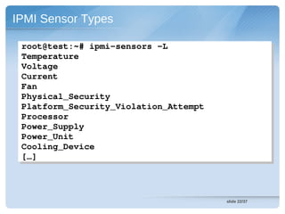 IPMI Sensor Types

 root@test:~# ipmi­sensors ­L
 root@test:~# ipmi­sensors ­L
 Temperature
 Temperature
 Voltage
 Voltage
 Current
 Current
 Fan
 Fan
 Physical_Security
 Physical_Security
 Platform_Security_Violation_Attempt
 Platform_Security_Violation_Attempt
 Processor
 Processor
 Power_Supply
 Power_Supply
 Power_Unit
 Power_Unit
 Cooling_Device
 Cooling_Device
 […]
 […]



                                       slide 22/37
 