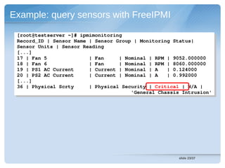 Example: query sensors with FreeIPMI

 [root@testserver ~]# ipmimonitoring
  [root@testserver ~]# ipmimonitoring
 Record_ID | Sensor Name | Sensor Group | Monitoring Status| 
  Record_ID | Sensor Name | Sensor Group | Monitoring Status| 
 Sensor Units | Sensor Reading
  Sensor Units | Sensor Reading
 [...]
  [...]
 17 | Fan 5              | Fan     | Nominal | RPM | 9052.000000 
  17 | Fan 5              | Fan     | Nominal | RPM | 9052.000000 
 18 | Fan 6              | Fan     | Nominal | RPM | 8060.000000 
  18 | Fan 6              | Fan     | Nominal | RPM | 8060.000000 
 19 | PS1 AC Current     | Current | Nominal | A   | 0.124000 
  19 | PS1 AC Current     | Current | Nominal | A   | 0.124000 
 20 | PS2 AC Current     | Current | Nominal | A   | 0.992000 
  20 | PS2 AC Current     | Current | Nominal | A   | 0.992000 
 [...]
  [...]
 36 | Physical Scrty     | Physical Security | Critical | N/A | 
  36 | Physical Scrty     | Physical Security | Critical | N/A | 
                                       'General Chassis Intrusion'
                                        'General Chassis Intrusion'




                                                       slide 23/37
 