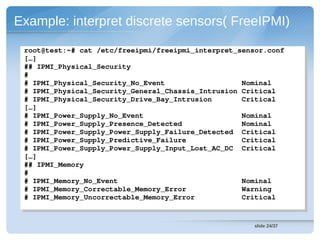 Example: interpret discrete sensors( FreeIPMI)

 root@test:~# cat /etc/freeipmi/freeipmi_interpret_sensor.conf
  root@test:~# cat /etc/freeipmi/freeipmi_interpret_sensor.conf
 […]
  […]
 ## IPMI_Physical_Security 
  ## IPMI_Physical_Security 
 ##
 # IPMI_Physical_Security_No_Event                  Nominal
  # IPMI_Physical_Security_No_Event                  Nominal
 # IPMI_Physical_Security_General_Chassis_Intrusion Critical
  # IPMI_Physical_Security_General_Chassis_Intrusion Critical
 # IPMI_Physical_Security_Drive_Bay_Intrusion       Critical
  # IPMI_Physical_Security_Drive_Bay_Intrusion       Critical
 […]
  […]
 # IPMI_Power_Supply_No_Event                       Nominal
  # IPMI_Power_Supply_No_Event                       Nominal
 # IPMI_Power_Supply_Presence_Detected              Nominal
  # IPMI_Power_Supply_Presence_Detected              Nominal
 # IPMI_Power_Supply_Power_Supply_Failure_Detected  Critical
  # IPMI_Power_Supply_Power_Supply_Failure_Detected  Critical
 # IPMI_Power_Supply_Predictive_Failure             Critical
  # IPMI_Power_Supply_Predictive_Failure             Critical
 # IPMI_Power_Supply_Power_Supply_Input_Lost_AC_DC  Critical
  # IPMI_Power_Supply_Power_Supply_Input_Lost_AC_DC  Critical
 […]
  […]
 ## IPMI_Memory
  ## IPMI_Memory
 ##
 # IPMI_Memory_No_Event                             Nominal
  # IPMI_Memory_No_Event                             Nominal
 # IPMI_Memory_Correctable_Memory_Error             Warning
  # IPMI_Memory_Correctable_Memory_Error             Warning
 # IPMI_Memory_Uncorrectable_Memory_Error           Critical
  # IPMI_Memory_Uncorrectable_Memory_Error           Critical


                                                       slide 24/37
 