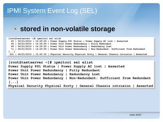IPMI System Event Log (SEL)

    • stored in non-volatile storage
[root@testserver ~]# ipmitool sel elist
 [root@testserver ~]# ipmitool sel elist
  40 | 06/21/2010 | 14:29:29 | Power Supply PS1 Status | Power Supply AC lost | Asserted
   40 | 06/21/2010 | 14:29:29 | Power Supply PS1 Status | Power Supply AC lost | Asserted
  54 | 06/21/2010 | 14:29:29 | Power Unit Power Redundancy | Fully Redundant
   54 | 06/21/2010 | 14:29:29 | Power Unit Power Redundancy | Fully Redundant
  68 | 06/21/2010 | 14:29:29 | Power Unit Power Redundancy | Redundancy Lost
   68 | 06/21/2010 | 14:29:29 | Power Unit Power Redundancy | Redundancy Lost
  7c | 06/21/2010 | 14:29:29 | Power Unit Power Redundancy | Non­Redundant: Sufficient from Redundant
   7c | 06/21/2010 | 14:29:29 | Power Unit Power Redundancy | Non­Redundant: Sufficient from Redundant
[...]
 [...]
 2fc | 06/21/2010 | 15:20:32 | Physical Security Physical Scrty | General Chassis intrusion | Asserted
  2fc | 06/21/2010 | 15:20:32 | Physical Security Physical Scrty | General Chassis intrusion | Asserted


[root@testserver ~]# ipmitool sel elist
 [root@testserver ~]# ipmitool sel elist
Power Supply PS1 Status | Power Supply AC lost | Asserted
 Power Supply PS1 Status | Power Supply AC lost | Asserted
Power Unit Power Redundancy | Fully Redundant
 Power Unit Power Redundancy | Fully Redundant
Power Unit Power Redundancy | Redundancy Lost
 Power Unit Power Redundancy | Redundancy Lost
Power Unit Power Redundancy | Non­Redundant: Sufficient from Redundant
 Power Unit Power Redundancy | Non­Redundant: Sufficient from Redundant
[...]
 [...]
Physical Security Physical Scrty | General Chassis intrusion | Asserted
 Physical Security Physical Scrty | General Chassis intrusion | Asserted




                                                                                         slide 25/37
 