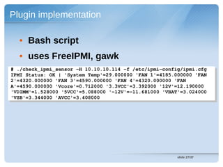 Plugin implementation

  • Bash script
  • uses FreeIPMI, gawk
# ./check_ipmi_sensor ­H 10.10.10.114 ­f /etc/ipmi­config/ipmi.cfg 
 # ./check_ipmi_sensor ­H 10.10.10.114 ­f /etc/ipmi­config/ipmi.cfg 
IPMI Status: OK | 'System Temp'=29.000000 'FAN 1'=4185.000000 'FAN 
 IPMI Status: OK | 'System Temp'=29.000000 'FAN 1'=4185.000000 'FAN 
2'=4320.000000 'FAN 3'=4590.000000 'FAN 4'=4320.000000 'FAN 
 2'=4320.000000 'FAN 3'=4590.000000 'FAN 4'=4320.000000 'FAN 
A'=4590.000000 'Vcore'=0.712000 '3.3VCC'=3.392000 '12V'=12.190000 
 A'=4590.000000 'Vcore'=0.712000 '3.3VCC'=3.392000 '12V'=12.190000 
'VDIMM'=1.528000 '5VCC'=5.088000 '­12V'=­11.681000 'VBAT'=3.024000 
 'VDIMM'=1.528000 '5VCC'=5.088000 '­12V'=­11.681000 'VBAT'=3.024000 
'VSB'=3.344000 'AVCC'=3.408000 
 'VSB'=3.344000 'AVCC'=3.408000 




                                                        slide 27/37
 