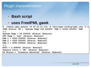 Plugin implementation

    • Bash script
    • uses FreeIPMI, gawk
# ./check_ipmi_sensor ­H 10.10.10.114 ­f /etc/ipmi­config/ipmi.cfg ­v 2
 # ./check_ipmi_sensor ­H 10.10.10.114 ­f /etc/ipmi­config/ipmi.cfg ­v 2
IPMI Status: OK | 'System Temp'=29.000000 'FAN 1'=4320.000000 'FAN 
 IPMI Status: OK | 'System Temp'=29.000000 'FAN 1'=4320.000000 'FAN 
[…] 
 […] 
System Temp = 29.000000 (Status: Nominal)
 System Temp = 29.000000 (Status: Nominal)
CPU Temp = 'Low' (Status: Nominal)
 CPU Temp = 'Low' (Status: Nominal)
FAN 1 = 4320.000000 (Status: Nominal)
 FAN 1 = 4320.000000 (Status: Nominal)
FAN 2 = 4320.000000 (Status: Nominal)
 FAN 2 = 4320.000000 (Status: Nominal)
FAN 3 = 4590.000000 (Status: Nominal)
 FAN 3 = 4590.000000 (Status: Nominal)
[…]
 […]
AVCC = 3.408000 (Status: Nominal)
 AVCC = 3.408000 (Status: Nominal)
Chassis Intru = 'OK' (Status: Nominal)
 Chassis Intru = 'OK' (Status: Nominal)
PS Status = 'Presence detected' (Status: Nominal) 
 PS Status = 'Presence detected' (Status: Nominal) 




                                                         slide 28/37
 