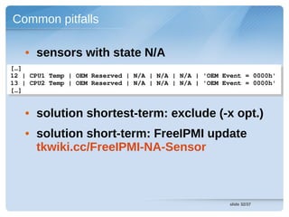 Common pitfalls

   • sensors with state N/A
[…]
 […]
12 | CPU1 Temp | OEM Reserved | N/A | N/A | N/A | 'OEM Event = 0000h'
 12 | CPU1 Temp | OEM Reserved | N/A | N/A | N/A | 'OEM Event = 0000h'
13 | CPU2 Temp | OEM Reserved | N/A | N/A | N/A | 'OEM Event = 0000h' 
 13 | CPU2 Temp | OEM Reserved | N/A | N/A | N/A | 'OEM Event = 0000h' 
[…]
 […]


   • solution shortest-term: exclude (-x opt.)
   • solution short-term: FreeIPMI update
     tkwiki.cc/FreeIPMI-NA-Sensor



                                                         slide 32/37
 