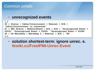 Common pitfalls

  • unrecognized events
[…] 
 […] 
40 | Status | Cable/Interconnect | Nominal | N/A | 
 40 | Status | Cable/Interconnect | Nominal | N/A | 
'Cable/Interconnect is connected'
 'Cable/Interconnect is connected'
41 | RAC Status | Module/Board | N/A | N/A | 'Unrecognized Event = 
 41 | RAC Status | Module/Board | N/A | N/A | 'Unrecognized Event = 
0001h' 'Unrecognized Event = 0002h' 'Unrecognized Event = 0004h'
 0001h' 'Unrecognized Event = 0002h' 'Unrecognized Event = 0004h'
42 | OS Watchdog | Watchdog 2 | Nominal | N/A | 'OK'
 42 | OS Watchdog | Watchdog 2 | Nominal | N/A | 'OK'
[…]  
 […]  

  • solution shortest-term: ignore unrec. e.
    tkwiki.cc/FreeIPMI-Unrec-Event




                                                        slide 33/37
 
