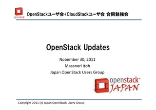 OpenStackユーザ会+CloudStackユーザ会 合同勉強会




                   OpenStack Updates
                          Nobember 30, 2011
                             Masanori Itoh
                      Japan OpenStack Users Group




Copyright 2011 (c) Japan OpenStack Users Group
 