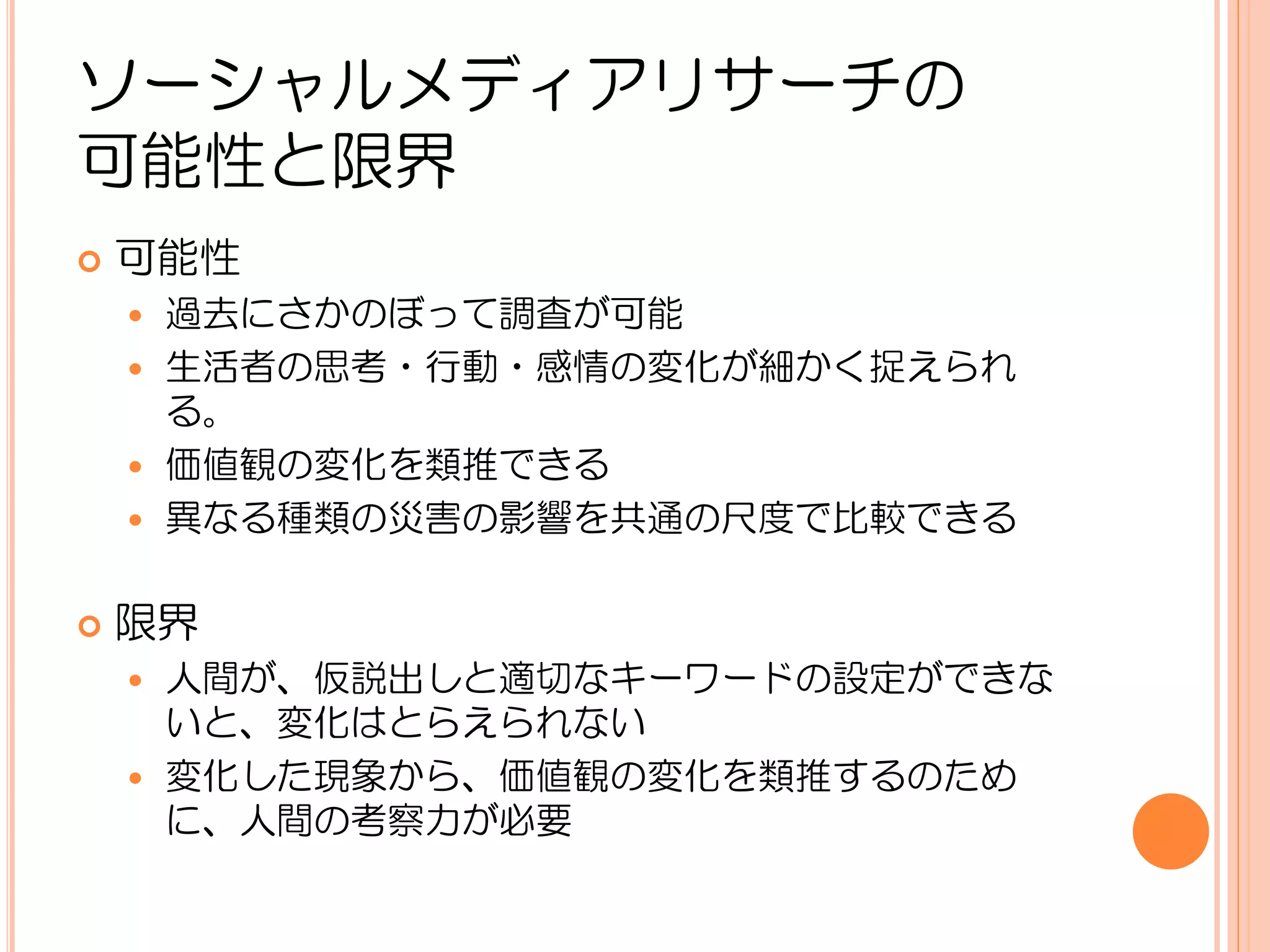 ソーシャルメディアリサーチの
可能性と限界
   可能性
     過去にさかのぼって調査が可能
     生活者の思考・行動・感情の変化が細かく捉えられ
      る。
     価値観の変化を類推できる
     異なる種類の災害の影響を共通の尺度で比較できる


   限界
     人間が、仮説出しと適切なキーワードの設定ができな
      いと、変化はとらえられない
     変化した現象から、価値観の変化を類推するのため
      に、人間の考察力が必要
 