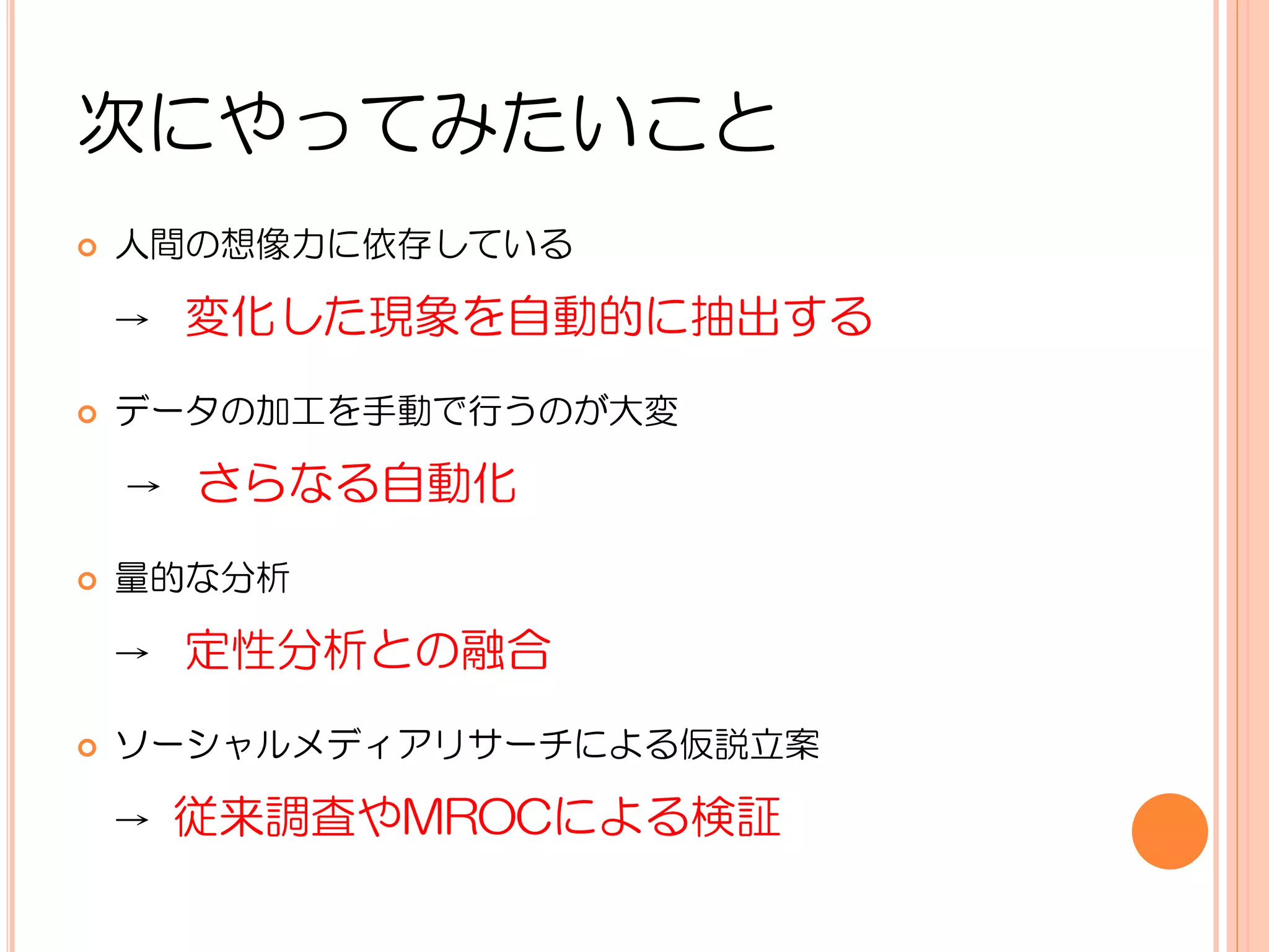 次にやってみたいこと
   人間の想像力に依存している

    →   変化した現象を自動的に抽出する
   データの加工を手動で行うのが大変

    →   さらなる自動化
   量的な分析

    →   定性分析との融合
   ソーシャルメディアリサーチによる仮説立案

    →   従来調査やMROCによる検証
 