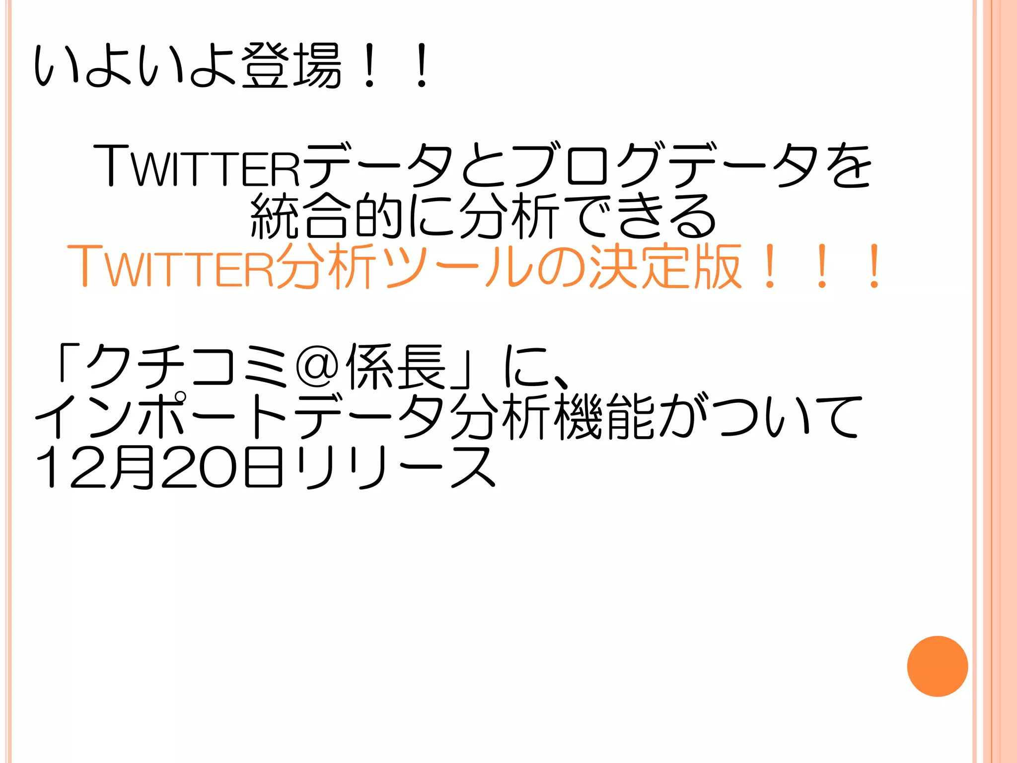 いよいよ登場！！
 TWITTERデータとブログデータを
      統合的に分析できる
TWITTER分析ツールの決定版！！！
「クチコミ＠係長」に、
インポートデータ分析機能がついて
12月20日リリース
 