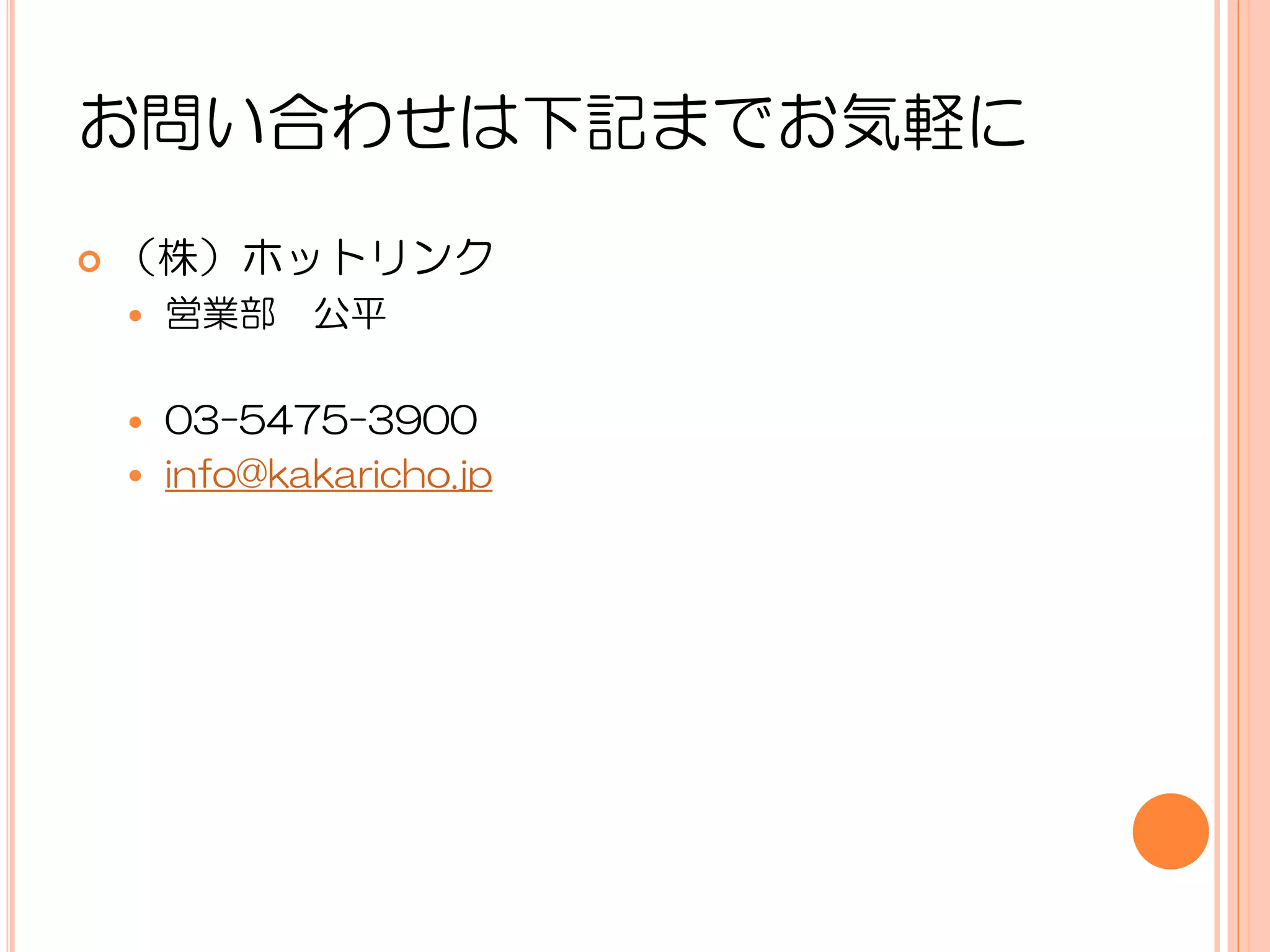 お問い合わせは下記までお気軽に

   （株）ホットリンク
       営業部 公平

     03-5475-3900
     info@kakaricho.jp
 