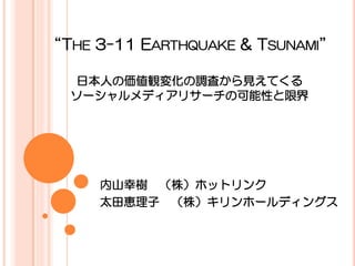 “THE 3-11 EARTHQUAKE & TSUNAMI”

  日本人の価値観変化の調査から見えてくる
  ソーシャルメディアリサーチの可能性と限界




     内山幸樹 （株）ホットリンク
     太田恵理子 （株）キリンホールディングス
 