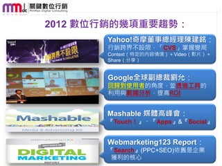 2012 數位行銷的幾項重要趨勢：
       Yahoo!奇摩董事總經理陳建銘：
       行銷跨界不設限，「CVS」掌握變局
       Context（特定的內容情境）＋Video（影片）＋
       Share（分享）


       Google全球副總裁劉允：
       回歸到使用者的角度，並透過工具的
       利用與數據分析，提高ROI


       Mashable 媒體高峰會：
       『Touch！』、『Apps』&『Social』


       Webmarketing123 Report：
       『Search』(PPC+SEO)依舊是企業
        獲利的核心
 