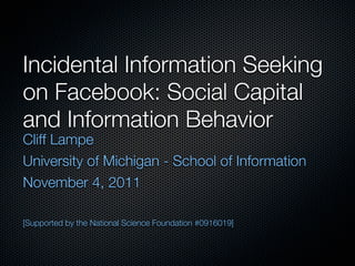 Incidental Information Seeking
on Facebook: Social Capital
and Information Behavior
Cliff Lampe
University of Michigan - School of Information
November 4, 2011

[Supported by the National Science Foundation #0916019]
 