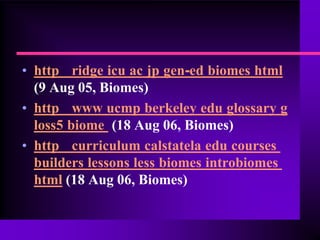 • http ridge icu ac jp gen-ed biomes html
  (9 Aug 05, Biomes)
• http www ucmp berkeley edu glossary g
  loss5 biome (18 Aug 06, Biomes)
• http curriculum calstatela edu courses
  builders lessons less biomes introbiomes
  html (18 Aug 06, Biomes)
 