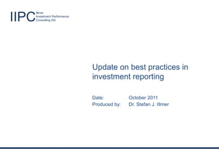 Best practices in investment reporting


                        Illmer

IIPC                    Investment Performance
                        Consulting AG




                                                     Update on best practices in
                                                     investment reporting

                                                     Date:              October 2011
                                                     Produced by:       Dr. Stefan J. Illmer




       Illmer                                                                                  Produced by: Dr. Stefan J. Illmer
IIPC   Investment Performance
       Consulting AG                             Success through excellence!                      Date: October 2011 - Slide 1
 