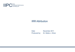 Illmer

IIPC                    Investment Performance
                        Consulting AG




                                                    IRR Attribution


                                                    Date:               November 2011
                                                    Produced by:        Dr. Stefan J. Illmer




       Illmer                                                                                  Produced by: Dr. Stefan J. Illmer
IIPC   Investment Performance
       Consulting AG                             Success through excellence!                    Date: November 2011 - Slide 1
 