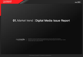 no.203




01. Market trend : Digital Media Issue Report




           nasmedia is a group of media planning professionals. We pursue 'More than expected'.
           Contact Us 2F,3F,4F Daishin Securities Bldg. 943 Dogok-Dong Kangnam-Gu Seoul Korea 135-080
           Tel 822-2188-7300 Fax 822-2188-7399




              WWW.nasmedia.co.kr Copyright ⓒ 2011 Nasmedia Inc. All Rights Reserved.
 