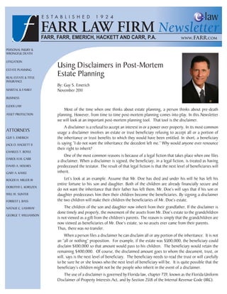 PERSONAL INJURY &
WRONGFUL DEATH

LITIGATION

ESTATE PLANNING
                       Using Disclaimers in Post-Mortem
REAL ESTATE & TITLE
                       Estate Planning
INSURANCE
                       By: Guy S. Emerich
MARITAL & FAMILY       November 2011
BUSINESS

ELDER LAW
                           Most of the time when one thinks about estate planning, a person thinks about pre-death
ASSET PROTECTION       planning. However, from time to time post-mortem planning comes into play. In this Newsletter
                       we will look at an important post-mortem planning tool. That tool is the disclaimer.
                            A disclaimer is a refusal to accept an interest in or a power over property. In its most common
ATTORNEYS              usage a disclaimer involves an estate or trust beneficiary refusing to accept all or a portion of
GUY S. EMERICH         the inheritance or trust benefits to which they would have been entitled. In short, a beneficiary
JACK O. HACKETT II     is saying “I do not want the inheritance the decedent left me.” Why would anyone ever renounce
                       their right to inherit?
CHARLES T. BOYLE
                           One of the most common reasons is because of a legal fiction that takes place when one files
DAROL H.M. CARR
                       a disclaimer. When a disclaimer is signed, the beneficiary, in a legal fiction, is treated as having
DAVID A. HOLMES        predeceased the testator. The result of that legal fiction is that the next level of beneficiaries will
GARY A. KAHLE          inherit.
ROGER H. MILLER III        Let’s look at an example. Assume that Mr. Doe has died and under his will he has left his
                       entire fortune to his son and daughter. Both of the children are already financially secure and
DOROTHY L. KORSZEN
                       do not want the inheritance that their father has left them. Mr. Doe’s will says that if his son or
WILL W. SUNTER         daughter predeceases him then their children become the beneficiaries. By signing a disclaimer
FORREST J. BASS        the two children will make their children the beneficiaries of Mr. Doe’s estate.
NATALIE C. LASHWAY         The children of the son and daughter now inherit from their grandfather. If the disclaimer is
                       done timely and properly, the movement of the assets from Mr. Doe’s estate to the grandchildren
GEORGE T. WILLIAMSON
                       is not viewed as a gift from the children’s parents. The reason is simply that the grandchildren are
                       now viewed as beneficiaries of Mr. Doe’s estate, so no assets ever came from their parents.
                       Thus, there was no transfer.
                            When a person files a disclaimer he can disclaim all or any portion of the inheritance. It is not
                       an “all or nothing” proposition. For example, if the estate was $500,000, the beneficiary could
                       disclaim $100,000 so that amount would pass to his children. The beneficiary would retain the
                       remaining $400,000. Of course, the disclaimed amount goes to whom the document, trust, or
                       will, says is the next level of beneficiary. The beneficiary needs to read the trust or will carefully
                       to be sure he or she knows who the next level of beneficiary will be. It is quite possible that the
                       beneficiary’s children might not be the people who inherit in the event of a disclaimer.
                           The use of a disclaimer is governed by Florida law, chapter 739, known as the Florida Uniform
                       Disclaimer of Property Interests Act, and by Section 2518 of the Internal Revenue Code (IRC).
 