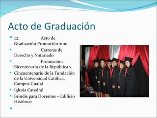 Acto de Graduación
 12              Acto de
    Graduación Promoción 2010
                 Carreras de
    Derecho y Notariado
                 Promoción:
    Bicentenario de la República y
   Cincuentenario de la Fundación
    de la Universidad Católica,
    Campus Guairá
   Iglesia Catedral
   Brindis para Docentes – Edificio
    Histórico

 