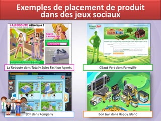 Exemples de placement de produit
           dans des jeux sociaux




La Redoute dans Totally Spies Fashion Agents   Géant Vert dans Farmville




            EDF dans Kompany                   Bon Jovi dans Happy Island
 