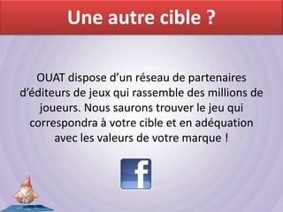 Une autre cible ?

   OUAT dispose d’un réseau de partenaires
d’éditeurs de jeux qui rassemble des millions de
    joueurs. Nous saurons trouver le jeu qui
  correspondra à votre cible et en adéquation
       avec les valeurs de votre marque !
 