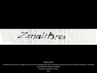 “Zona Libre”
Pruebas de diseño para imagen de la revista de investigaciones de la Facultad de Artes de la Universidad de Pamplona, Colombia
                                               LUIS ALBERTO CARRILLO RANGEL
                                                  Programa de Artes Visuales
                                                             2011
 