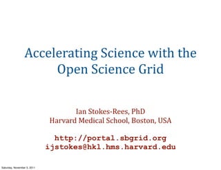Accelerating	
  Science	
  with	
  the	
  
                      Open	
  Science	
  Grid

                                    Ian	
  Stokes-­‐Rees,	
  PhD
                             Harvard	
  Medical	
  School,	
  Boston,	
  USA

                               http://portal.sbgrid.org
                             ijstokes@hkl.hms.harvard.edu

Saturday, November 5, 2011
 