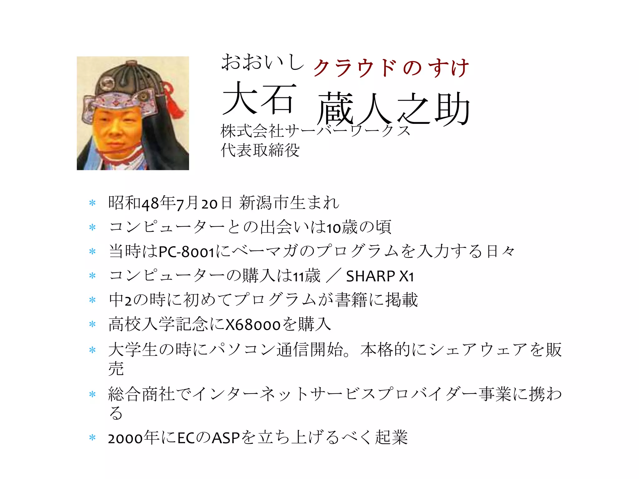 おおいし クラウド の すけ

       大石 蔵人之助
       株式会社サーバーワークス
       代表取締役


昭和48年7月20日 新潟市生まれ
コンピューターとの出会いは10歳の頃
当時はPC-8001にベーマガのプログラムを入力する日々
コンピューターの購入は11歳 ／ SHARP X1
中2の時に初めてプログラムが書籍に掲載
高校入学記念にX68000を購入
大学生の時にパソコン通信開始。本格的にシェアウェアを販
売
総合商社でインターネットサービスプロバイダー事業に携わ
る
2000年にECのASPを立ち上げるべく起業
 