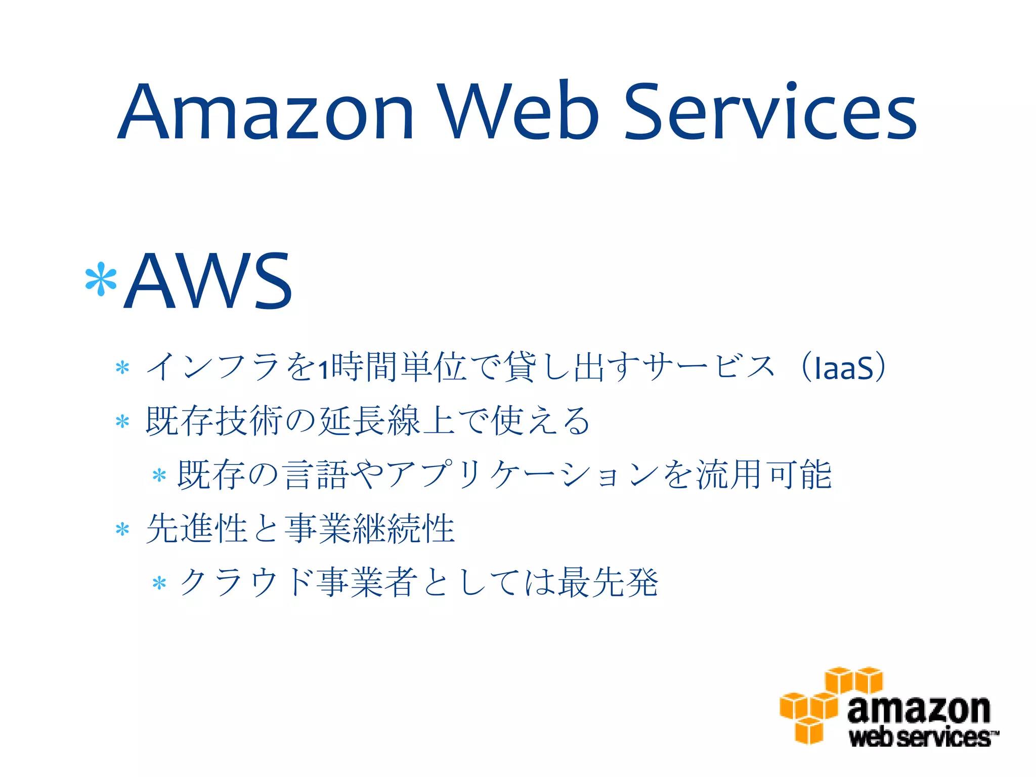 Amazon Web Services
AWS
インフラを1時間単位で貸し出すサービス（IaaS）
既存技術の延長線上で使える
 既存の言語やアプリケーションを流用可能
先進性と事業継続性
 クラウド事業者としては最先発
 