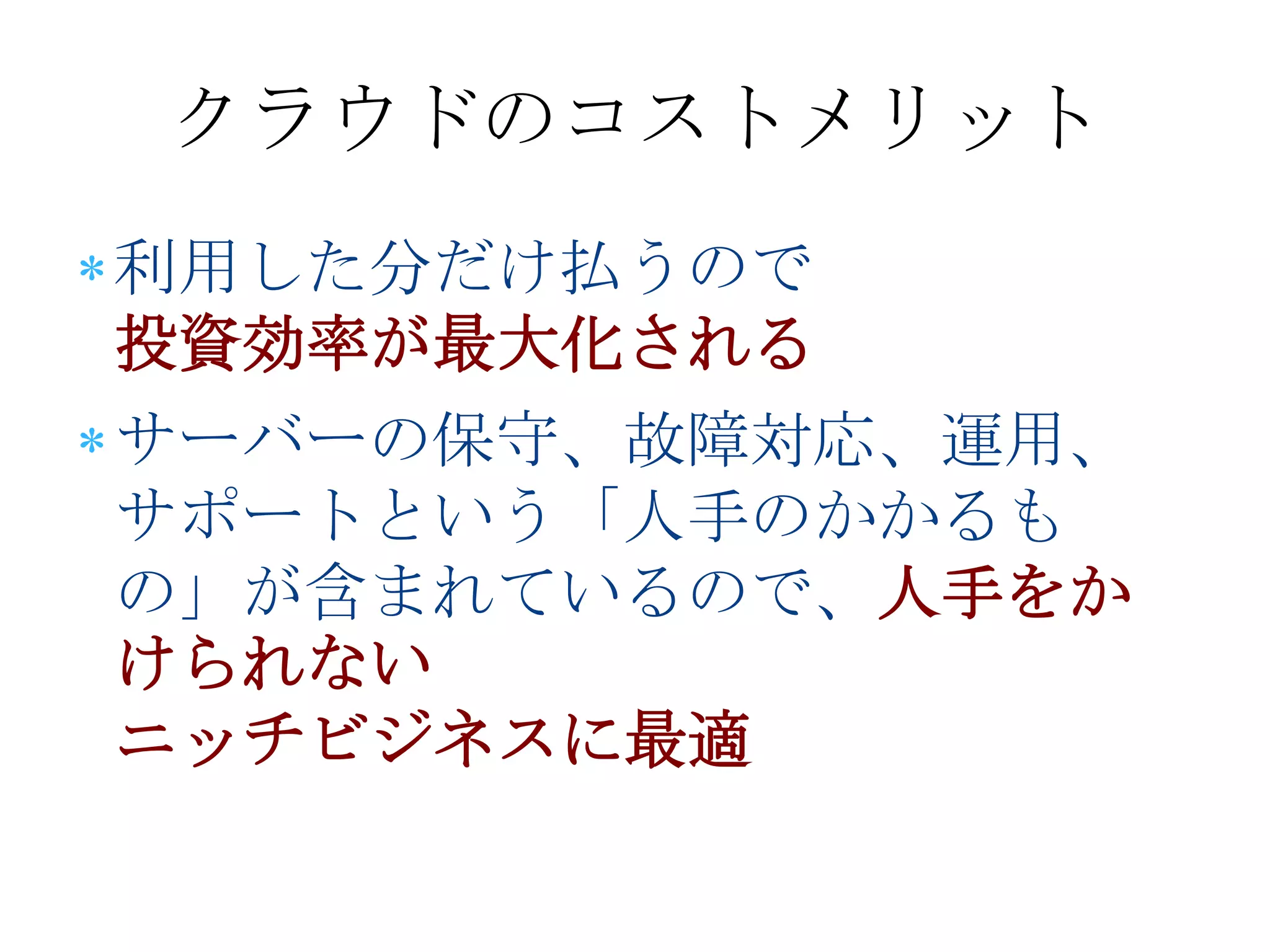クラウドのコストメリット
利用した分だけ払うので
投資効率が最大化される
サーバーの保守、故障対応、運用、
サポートという「人手のかかるも
の」が含まれているので、人手をか
けられない
ニッチビジネスに最適
 