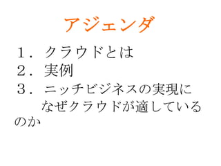 アジェンダ
１．クラウドとは
２．実例
３．ニッチビジネスの実現に
  なぜクラウドが適している
のか
 