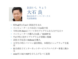 おおいし りょう

       大石 良
       株式会社サーバーワークス
       代表取締役


昭和48年7月20日 新潟市生まれ
コンピューターとの出会いは10歳の頃
当時はPC-8001にベーマガのプログラムを入力する日々
コンピューターの購入は11歳 ／ SHARP X1
中2の時に初めてプログラムが書籍に掲載
高校入学記念にX68000を購入
大学生の時にパソコン通信開始。本格的にシェアウェアを販
売
総合商社でインターネットサービスプロバイダー事業に携わ
る
2000年にECのASPを立ち上げるべく起業
 
