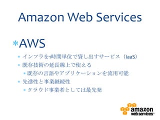 Amazon Web Services
AWS
インフラを1時間単位で貸し出すサービス（IaaS）
既存技術の延長線上で使える
 既存の言語やアプリケーションを流用可能
先進性と事業継続性
 クラウド事業者としては最先発
 