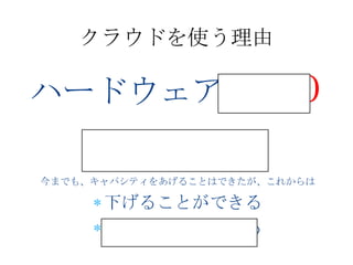 クラウドを使う理由

ハードウェア投資０
     変動費化
今までも、キャパシティをあげることはできたが、これからは

      下げることができる
      やめることができる
 