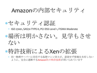 Amazonの内部セキュリティ

セキュリティ認証
ISO 27001, SAS70 TYPE-II, PCI DSS Level 1, FISMA Moderate


場所は明かさない。見学もさせ
ない
特許技術によるXenの拡張
同一物理サーバーに存在する仮想マシン同士が、意図せず情報を共有しない
ように、完全に遮断するAmazon社の特許技術が用いられています
 