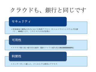 クラウドも、銀行と同じです
セキュリティ

• 情報漏洩の80%は社内における物理アクセス（セコムトラストシステムズ社調
  べ）。AWSにより、このリスクがほぼ皆無に



可用性

• クラウド側で高い耐久性を維持（S3のファイル耐久性は99.999999999%）



利便性

• インターネット越しに、どこからでも簡単にアクセス
 