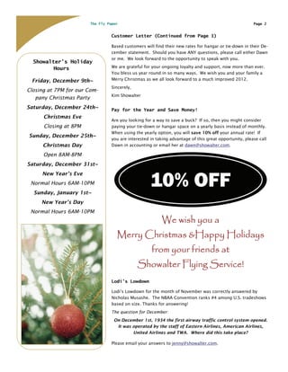 The Fly Paper                                                                   Page 2


                                  Customer Letter (Continued from Page 1)

                                  Based customers will find their new rates for hangar or tie-down in their De-
                                  cember statement. Should you have ANY questions, please call either Dawn
                                  or me. We look forward to the opportunity to speak with you.
  Showalter’s Holiday
         Hours                    We are grateful for your ongoing loyalty and support, now more than ever.
                                  You bless us year round in so many ways. We wish you and your family a
 Friday, December 9th~            Merry Christmas as we all look forward to a much improved 2012.
                                  Sincerely,
Closing at 7PM for our Com-
                                  Kim Showalter
   pany Christmas Party
Saturday, December 24th~          Pay for the Year and Save Money!
      Christmas Eve
                                  Are you looking for a way to save a buck? If so, then you might consider
      Closing at 8PM              paying your tie-down or hangar space on a yearly basis instead of monthly.
                                  When using the yearly option, you will save 10% off your annual rate! If
Sunday, December 25th~
                                  you are interested in taking advantage of this great opportunity, please call
      Christmas Day               Dawn in accounting or email her at dawn@showalter.com.

      Open 8AM-8PM
Saturday, December 31st~



                                                     10% OFF
     New Year’s Eve
 Normal Hours 6AM-10PM
  Sunday, January 1st~
     New Year’s Day
 Normal Hours 6AM-10PM
                                                           We wish you a
                                    Merry Christmas &Happy Holidays
                                                     from your friends at
                                               Showalter Flying Service!
                                  Lodi’s Lowdown

                                  Lodi’s Lowdown for the month of November was correctly answered by
                                  Nicholas Musashe. The NBAA Convention ranks #4 among U.S. tradeshows
                                  based on size. Thanks for answering!
                                  The question for December:
                                   On December 1st, 1934 the first airway traffic control system opened.
                                    It was operated by the staff of Eastern Airlines, American Airlines,
                                           United Airlines and TWA. Where did this take place?

                                  Please email your answers to jenny@showalter.com.
 