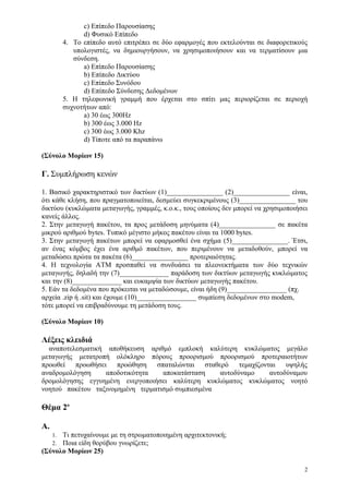 c) Επίπεδο Παρουσίασης
                d) Φυσικό Επίπεδο
          4. Το επίπεδο αυτό επιτρέπει σε δύο εφαρμογές που εκτελούνται σε διαφορετικούς
             υπολογιστές, να δημιουργήσουν, να χρησιμοποιήσουν και να τερματίσουν μια
             σύνδεση.
                a) Επίπεδο Παρουσίασης
                b) Επίπεδο Δικτύου
                c) Επίπεδο Συνόδου
                d) Επίπεδο Σύνδεσης Δεδομένων
          5. Η τηλεφωνική γραμμή που έρχεται στο σπίτι μας περιορίζεται σε περιοχή
          συχνοτήτων από:
                a) 30 έως 300Hz
                b) 300 έως 3.000 Hz
                c) 300 έως 3.000 Khz
                d) Τίποτε από τα παραπάνω

(Σύνολο Μορίων 15)

Γ. Συμπλήρωση κενών

1. Βασικό χαρακτηριστικό των δικτύων (1)________________ (2)________________ είναι,
ότι κάθε κλήση, που πραγματοποιείται, δεσμεύει συγκεκριμένους (3)________________ του
δικτύου (κυκλώματα μεταγωγής, γραμμές, κ.ο.κ., τους οποίους δεν μπορεί να χρησιμοποιήσει
κανείς άλλος.
2. Στην μεταγωγή πακέτου, τα προς μετάδοση μηνύματα (4)________________ σε πακέτα
μικρού αριθμού bytes. Τυπικό μέγιστο μήκος πακέτου είναι τα 1000 bytes.
3. Στην μεταγωγή πακέτων μπορεί να εφαρμοσθεί ένα σχήμα (5)________________. Έτσι,
αν ένας κόμβος έχει ένα αριθμό πακέτων, που περιμένουν να μεταδοθούν, μπορεί να
μεταδώσει πρώτα τα πακέτα (6)________________ προτεραιότητας.
4. Η τεχνολογία ATM προσπαθεί να συνδυάσει τα πλεονεκτήματα των δύο τεχνικών
μεταγωγής, δηλαδή την (7)______________ παράδοση των δικτύων μεταγωγής κυκλώματος
και την (8)______________ και ευκαμψία των δικτύων μεταγωγής πακέτου.
5. Εάν τα δεδομένα που πρόκειται να μεταδώσουμε, είναι ήδη (9)_________________ (πχ.
αρχεία .zip ή .sit) και έχουμε (10)_________________ συμπίεση δεδομένων στο modem,
τότε μπορεί να επιβραδύνουμε τη μετάδοση τους.

(Σύνολο Μορίων 10)

Λέξεις κλειδιά
  αναποτελεσματική αποθήκευση αριθμό εμπλοκή καλύτερη κυκλώματος μεγάλο
μεταγωγής μετατροπή ολόκληρο πόρους προορισμού προορισμού προτεραιοτήτων
προωθεί προωθήσει προώθηση σπαταλώνται σταθερό τεμαχίζονται υψηλής
αναδρομολόγηση     αποδοτικότητα   αποκατάσταση    αυτοδύναμο αυτοδύναμου
δρομολόγησης εγγυημένη ενεργοποιήσει καλύτερη κυκλώματος κυκλώματος νοητό
νοητού πακέτου ταξινομημένη τερματισμό συμπιεσμένα

Θέμα 2ο

Α.
      Τι πετυχαίνουμε με τη στρωματοποιημένη αρχιτεκτονική;
     1.
      Ποια είδη θορύβου γνωρίζετε;
     2.
(Σύνολο Μορίων 25)

                                                                                       2
 