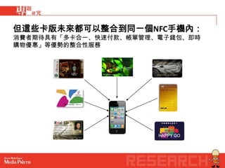 但這些卡版未來都可以整合到同一個NFC手機內：
消費者期待具有「多卡合一、快速付款、帳單管理、電子錢包、即時
購物優惠」等優勢的整合性服務
 