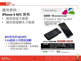 應用實例 ：
iPhone 4 NFC 背夾
• 提供悠遊卡服務
• 提供悠遊聯名卡服務



 NFC背夾於10/19在
 7-11超商上市開放預購
  – 左圖是NFC背夾預購DM
  – 7-11櫃台的POS螢幕，也會播放
    一則背夾的電子廣告



                  9
 
