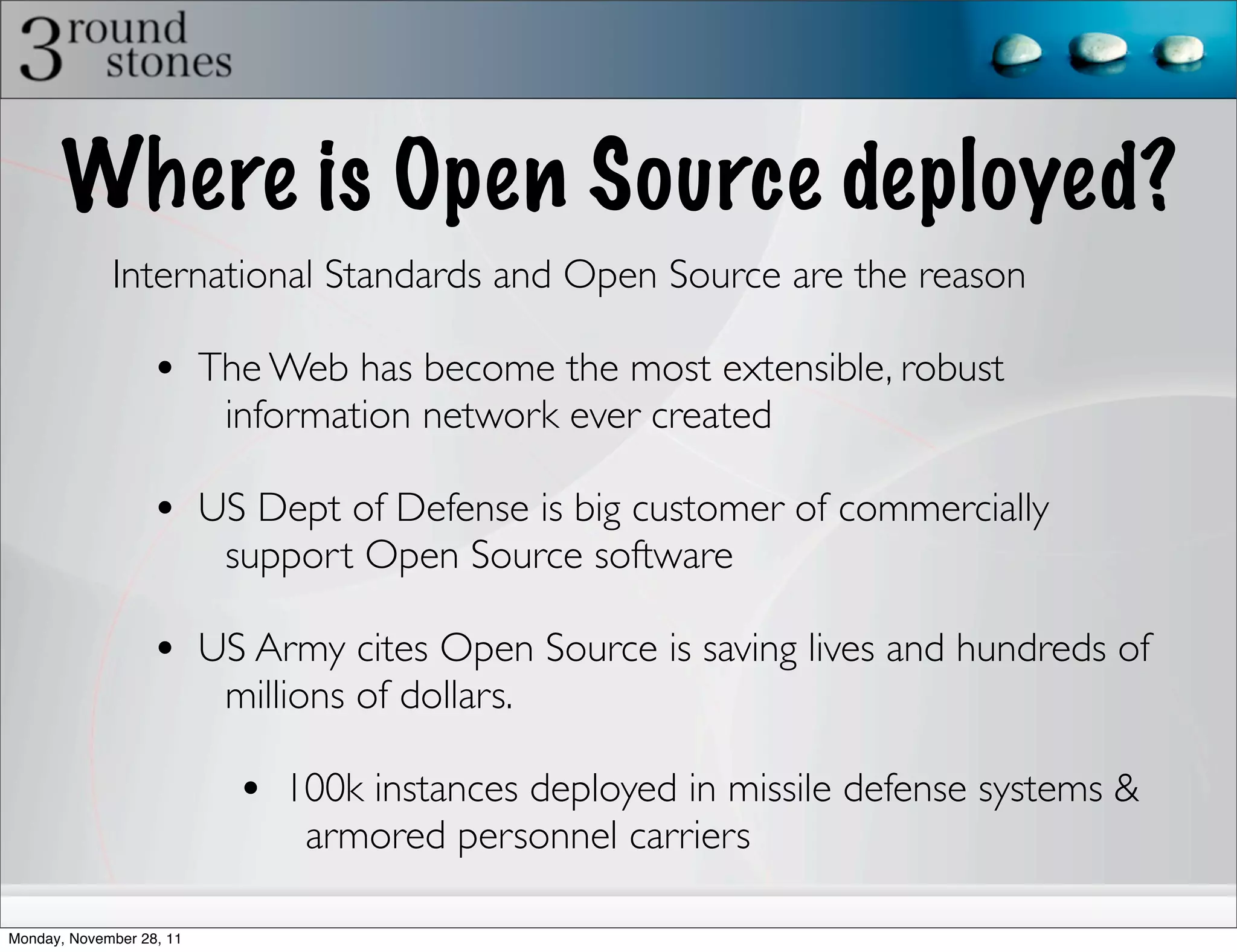Where is Open Source deployed?
             International Standards and Open Source are the reason

                   • The Web has become the most extensible, robust
                          information network ever created

                   • US Dept of Defense is big customer of commercially
                          support Open Source software

                   • US Army cites Open Source is saving lives and hundreds of
                          millions of dollars.

                           • 100k instances deployed in missile defense systems &
                               armored personnel carriers

Monday, November 28, 11
 