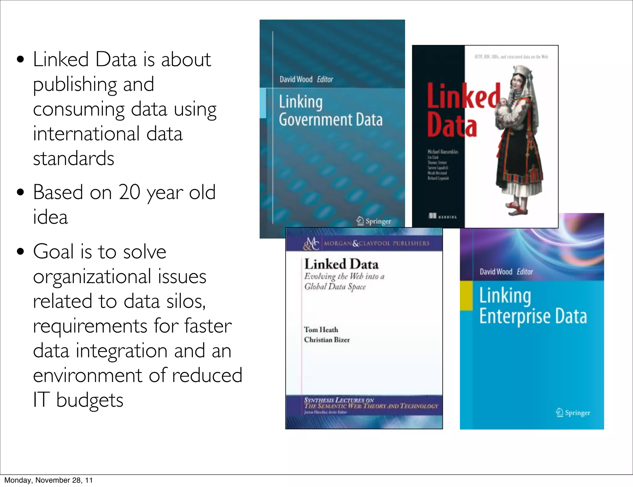 • Linked Data is about
       publishing and
       consuming data using
       international data
       standards
  • Based on 20 year old
       idea
  • Goal is to solve
       organizational issues
       related to data silos,
       requirements for faster
       data integration and an
       environment of reduced
       IT budgets


Monday, November 28, 11
 