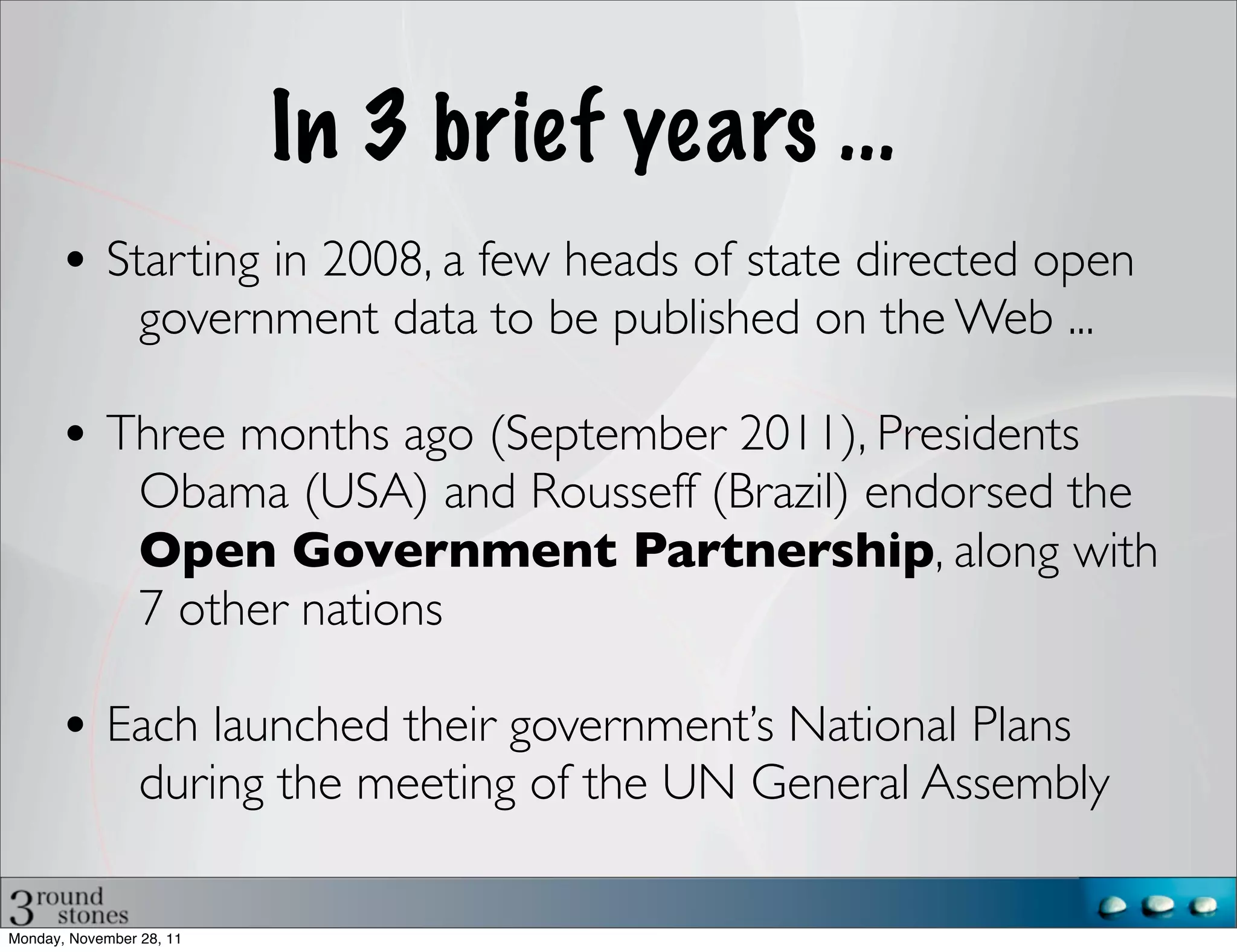 In 3 brief years ...
       • Starting in 2008, a few heads of state directed open
                 government data to be published on the Web ...

       • Three months ago (September 2011), Presidents
                 Obama (USA) and Rousseff (Brazil) endorsed the
                 Open Government Partnership, along with
                 7 other nations

       • Each launched their government’s National Plans
                 during the meeting of the UN General Assembly

Monday, November 28, 11
 