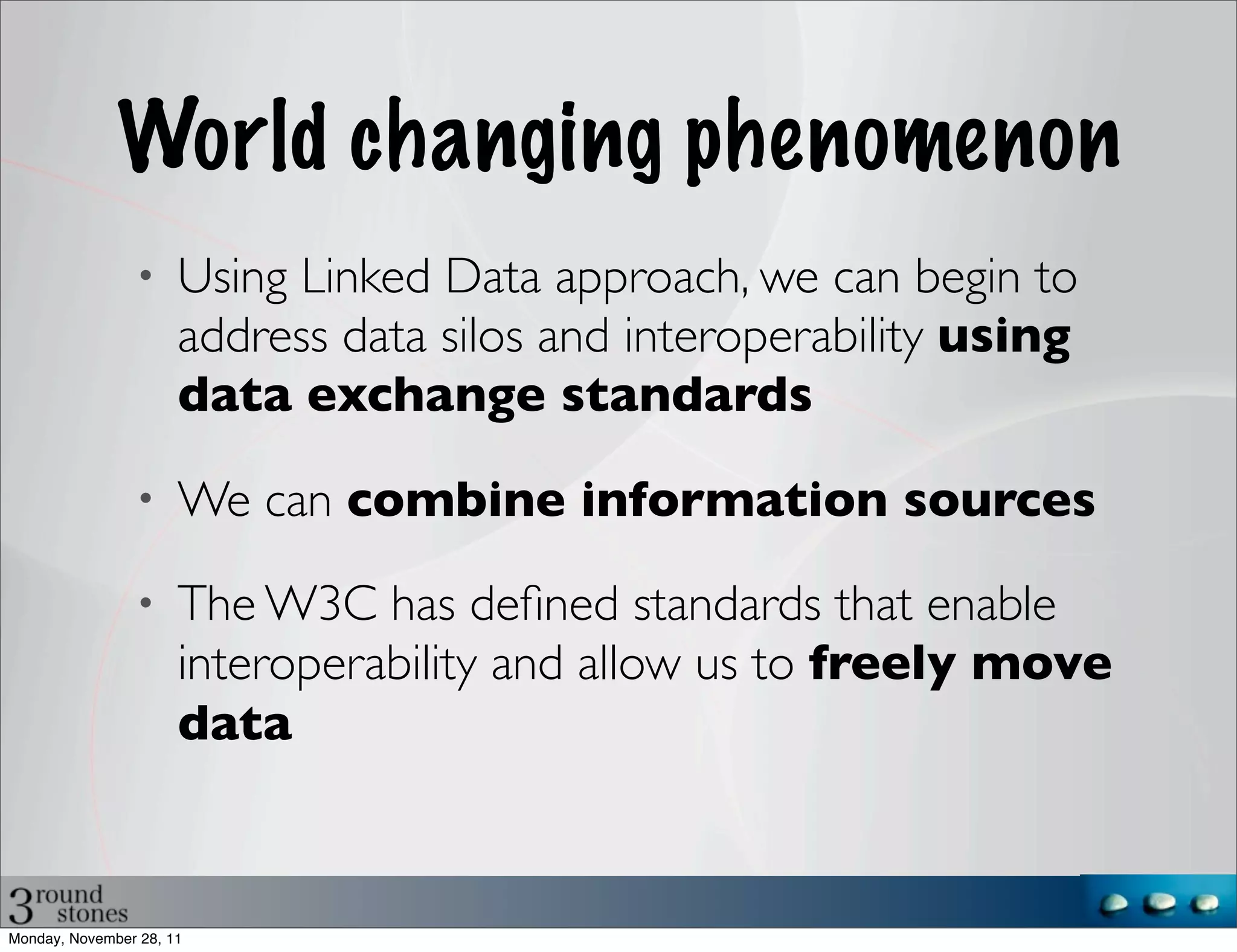 World changing phenomenon
                •     Using Linked Data approach, we can begin to
                      address data silos and interoperability using
                      data exchange standards
                •     We can combine information sources
                •     The W3C has deﬁned standards that enable
                      interoperability and allow us to freely move
                      data



Monday, November 28, 11
 
