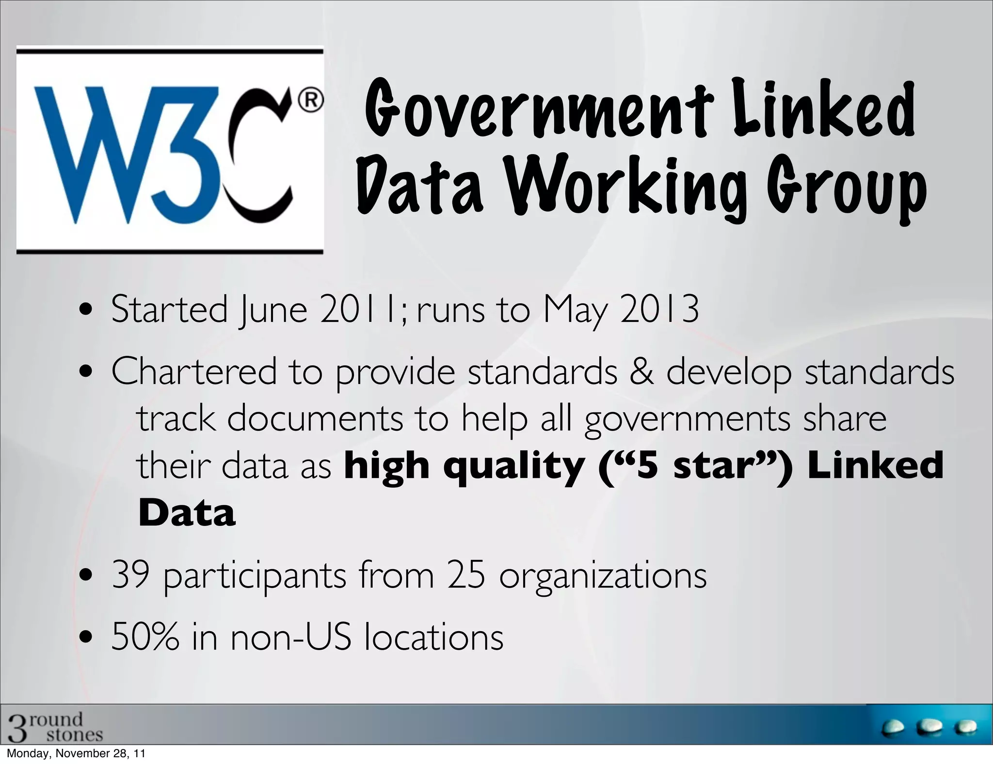 Government Linked
                                 Data Working Group
           • Started June 2011; runs to May 2013
           • Chartered to provide standards & develop standards
                     track documents to help all governments share
                     their data as high quality (“5 star”) Linked
                     Data
           • 39 participants from 25 organizations
           • 50% in non-US locations

Monday, November 28, 11
 