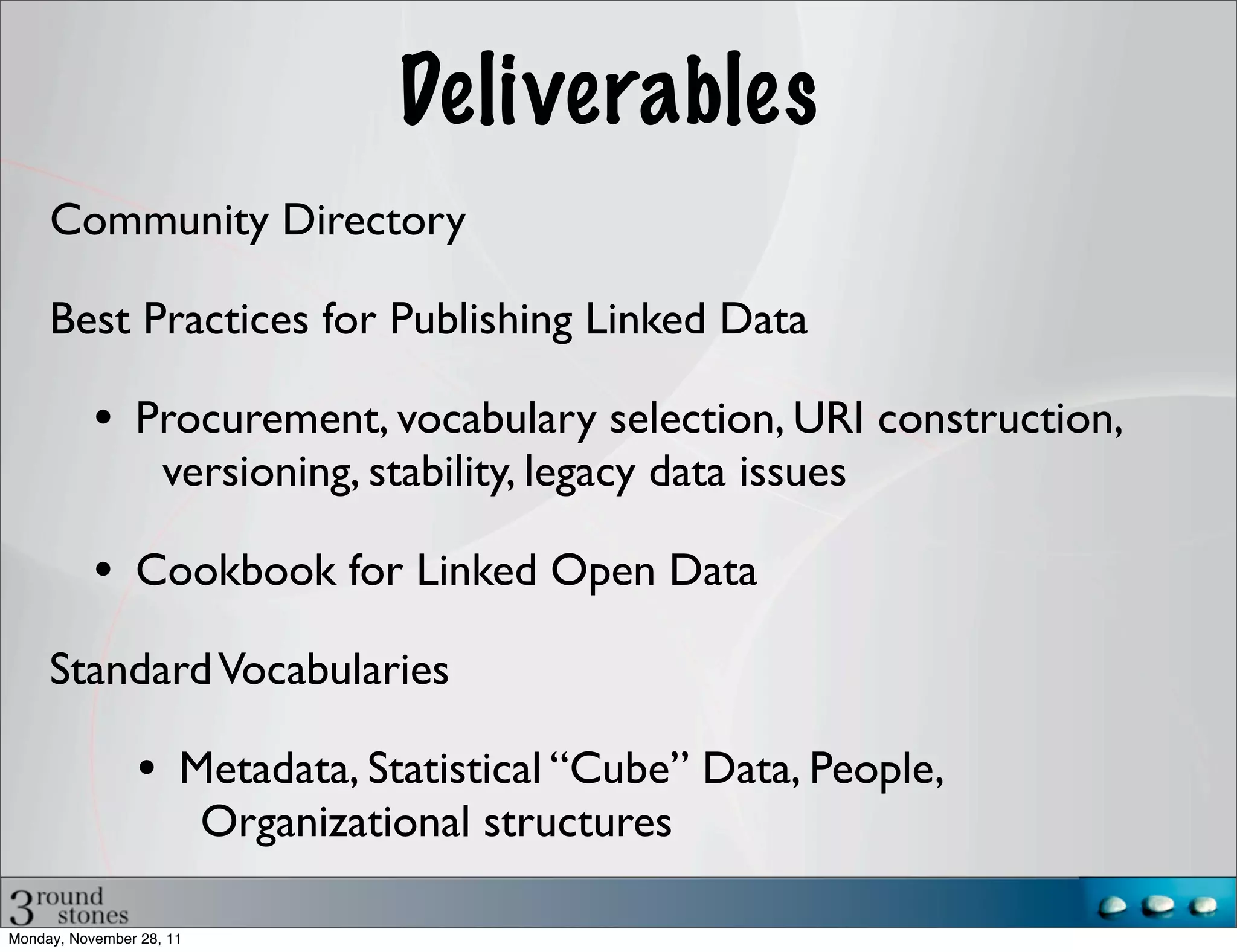 Deliverables
     Community Directory

     Best Practices for Publishing Linked Data

           • Procurement, vocabulary selection, URI construction,
                    versioning, stability, legacy data issues

           • Cookbook for Linked Open Data
     Standard Vocabularies

                • Metadata, Statistical “Cube” Data, People,
                          Organizational structures

Monday, November 28, 11
 