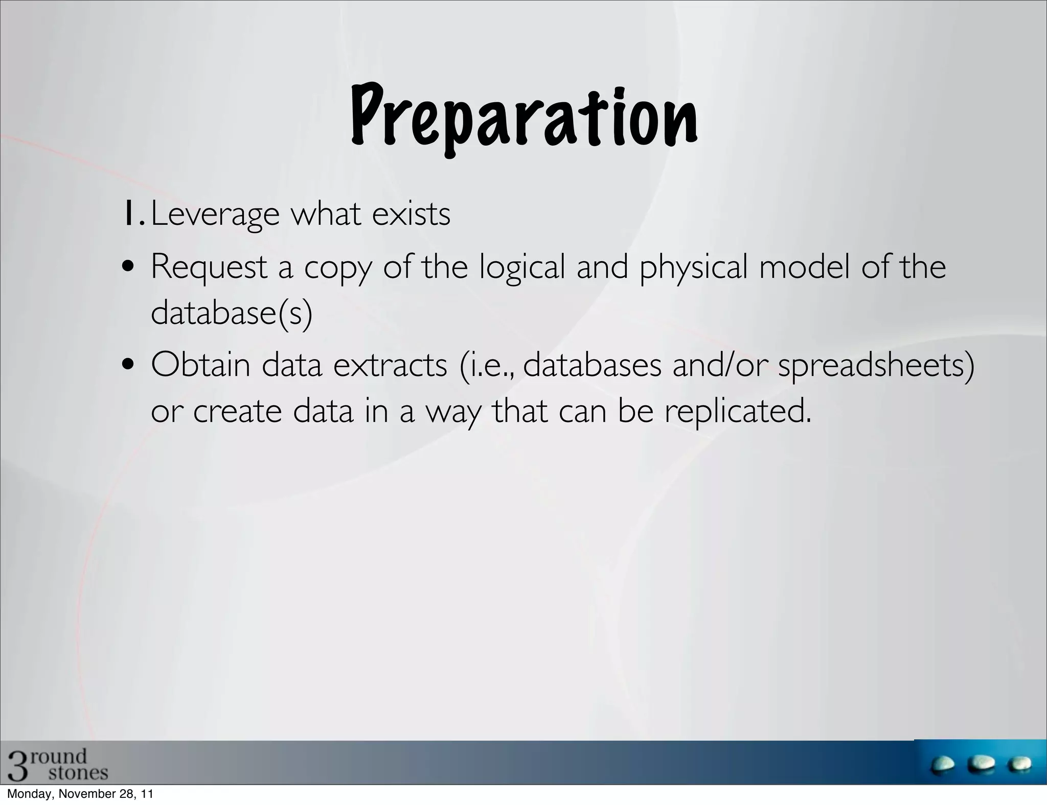 Preparation
                 1. Leverage what exists
                 • Request a copy of the logical and physical model of the
                    database(s)
                 • Obtain data extracts (i.e., databases and/or spreadsheets)
                    or create data in a way that can be replicated.




Monday, November 28, 11
 